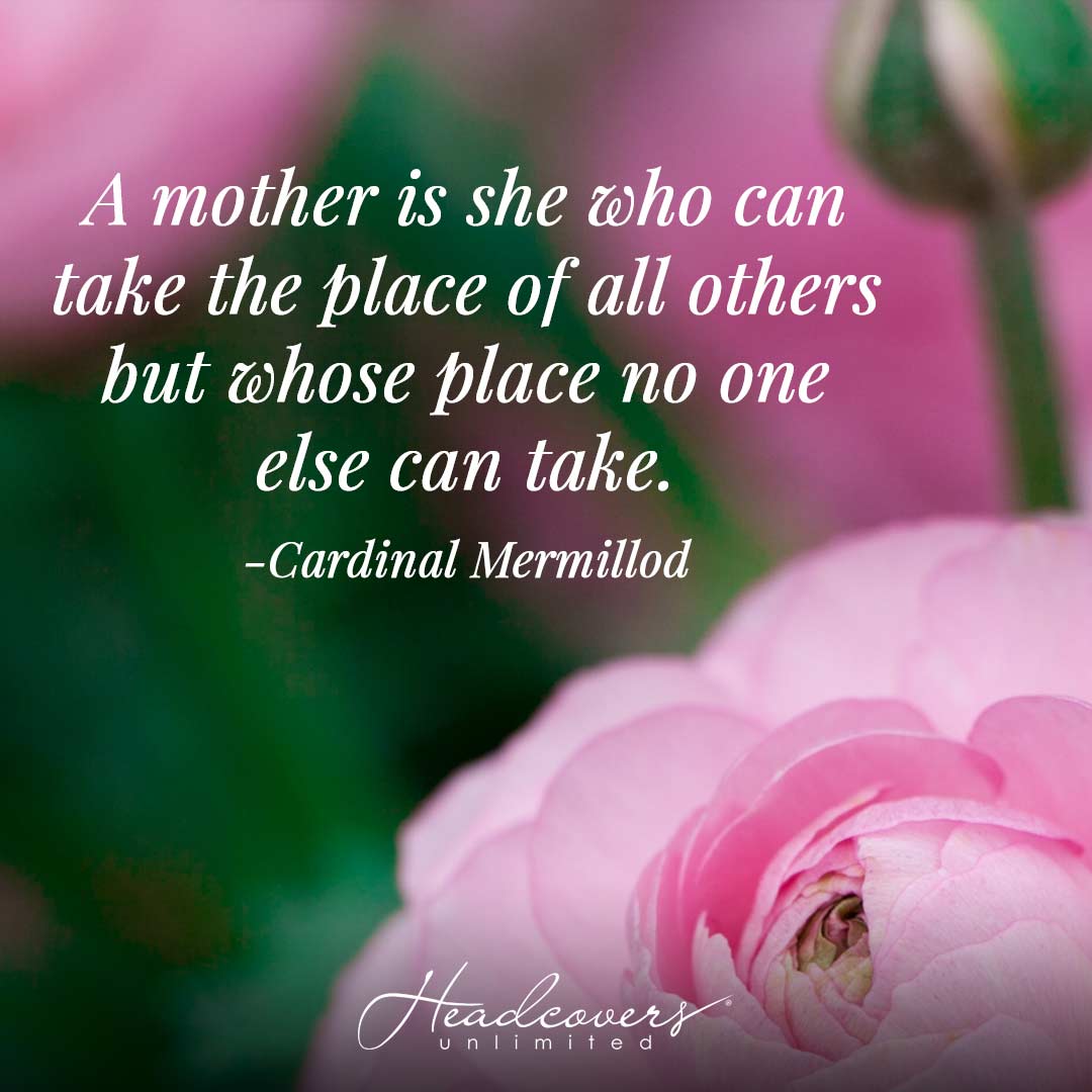 Inspirational Quotes for Mothers: "A mother is she who can take the place of all others but whose place no one else can take." -Cardinal Mermillod