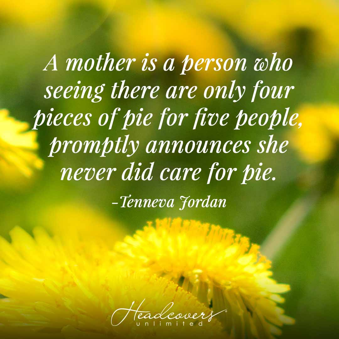 Inspirational Mother Quotes: "A mother is a person who seeing there are only four pieces of pie for five people, promptly announces she never did care for pie." -Tenneva Jordan